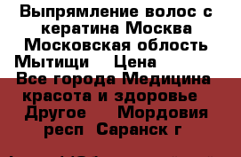 Выпрямление волос с кератина Москва Московская облость Мытищи. › Цена ­ 3 000 - Все города Медицина, красота и здоровье » Другое   . Мордовия респ.,Саранск г.